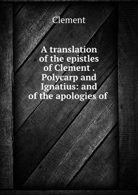 A translation of the epistles of Clement . Polycarp and Ignatius: and of the apologies of .