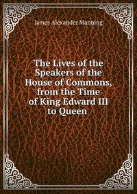 The Lives of the Speakers of the House of Commons, from the Time of King Edward III to Queen .