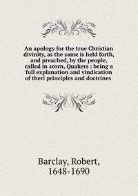An apology for the true Christian divinity, as the same is held forth, and preached, by the people, called in scorn, Quakers : being a full explanation and vindication of theri principles and doctrines .