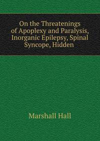 On the Threatenings of Apoplexy and Paralysis, Inorganic Epilepsy, Spinal Syncope, Hidden .