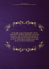 Vie de Mgr. le duc de Normandie : fils de Louis XVI et de Marie-Antoinette, roi et reine de France : que la re?volution fit orphelin en 1793, et qu'elle raya du nombre des vivants en 1795 : connu dans le monde sous le nom de M. l'ex-baron de Richemon
