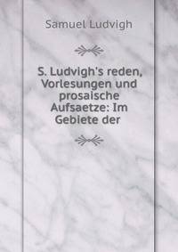 S. Ludvigh's reden, Vorlesungen und prosaische Aufsaetze: Im Gebiete der .