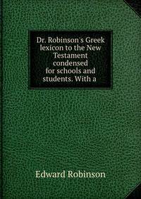 Dr. Robinson's Greek lexicon to the New Testament condensed for schools and students. With a .