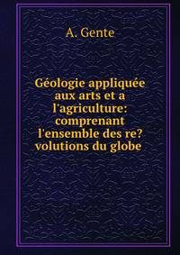G?ologie appliqu?e aux arts et a l'agriculture: comprenant l'ensemble des re?volutions du globe .
