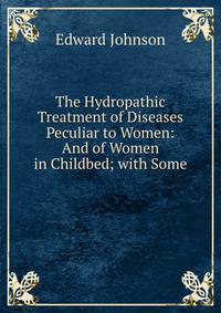 The Hydropathic Treatment of Diseases Peculiar to Women: And of Women in Childbed; with Some .