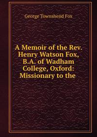 A Memoir of the Rev. Henry Watson Fox, B.A. of Wadham College, Oxford: Missionary to the .