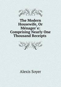 The Modern Housewife, Or Menager?e: Comprising Nearly One Thousand Receipts .