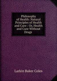 Philosophy of Health: Natural Principles of Health and Cure : Or, Health and Cure Without Drugs .