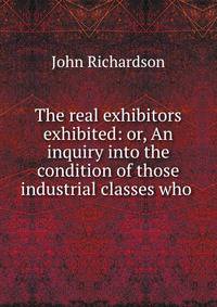 The real exhibitors exhibited: or, An inquiry into the condition of those industrial classes who .
