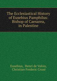 The Ecclesiastical History of Eusebius Pamphilus: Bishop of Caesarea, in Palestine