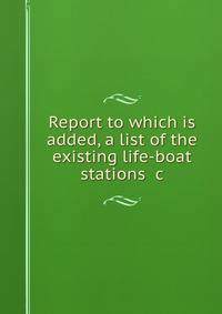 Report to which is added, a list of the existing life-boat stations &amp;c