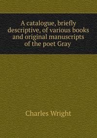 A catalogue, briefly descriptive, of various books and original manuscripts of the poet Gray .