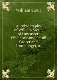 Autobiography of William Stout, of Lancaster, Wholesale and Retail Grocer and Ironmonger, a .