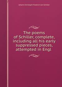 The poems of Schiller, complete, including all his early suppressed pieces, attempted in Engl .