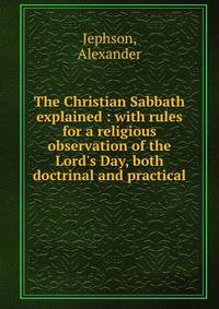 The Christian Sabbath explained : with rules for a religious observation of the Lord's Day, both doctrinal and practical