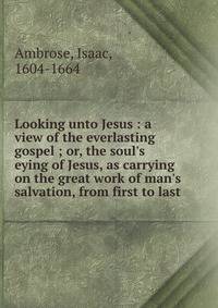Looking unto Jesus : a view of the everlasting gospel ; or, the soul's eying of Jesus, as carrying on the great work of man's salvation, from first to last