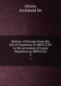 History of Europe from the fall of Napoleon in MDCCCXV to the accession of Louis Napoleon in MDCCCLI. 3