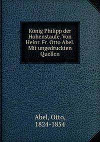 Konig Philipp der Hohenstaufe. Von Heinr. Fr. Otto Abel. Mit ungedruckten Quellen
