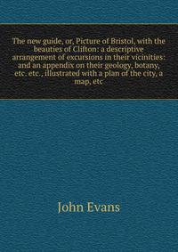 The new guide, or, Picture of Bristol, with the beauties of Clifton: a descriptive arrangement of excursions in their vicinities: and an appendix on their geology, botany, etc. etc., illustrated with a plan of the city, a map, etc