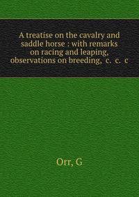 A treatise on the cavalry and saddle horse : with remarks on racing and leaping, observations on breeding, &amp;c. &amp;c. &amp;c.