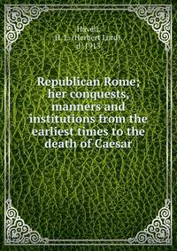 Republican Rome; her conquests, manners and institutions from the earliest times to the death of Caesar