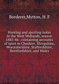 Hunting and sporting notes in the West Midlands, season 1885-86 : containing accounts of sport in Cheshire, Shropshire, Worcestershire, Staffordshire, Herefordshire, and Wales