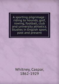 A sporting pilgrimage : riding to hounds, golf, rowing, football, club and university athletics. Studies in English sport, past and present
