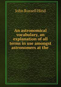 An astronomical vocabulary, an explanation of all terms in use amongst astronomers at the .