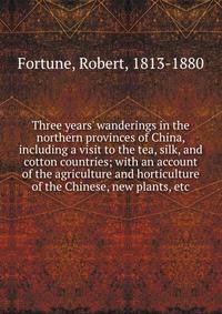 Three years' wanderings in the northern provinces of China, including a visit to the tea, silk, and cotton countries; with an account of the agriculture and horticulture of the Chinese, new plants, etc.