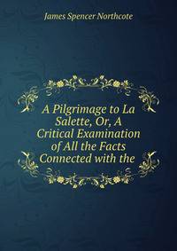 A Pilgrimage to La Salette, Or, A Critical Examination of All the Facts Connected with the .