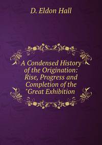 A Condensed History of the Origination: Rise, Progress and Completion of the "Great Exhibition .