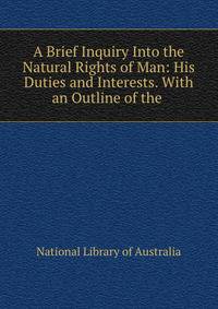 A Brief Inquiry Into the Natural Rights of Man: His Duties and Interests. With an Outline of the .