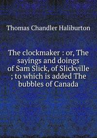 The clockmaker : or, The sayings and doings of Sam Slick, of Slickville ; to which is added The bubbles of Canada