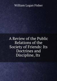 A Review of the Public Relations of the Society of Friends: Its Doctrines and Discipline, Its .