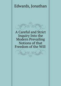 A Careful and Strict Inquiry Into the Modern Prevailing Notions of that Freedom of the Will .