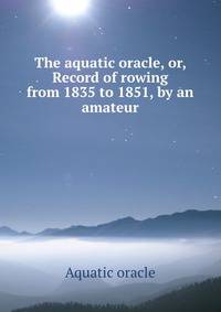 The aquatic oracle, or, Record of rowing from 1835 to 1851, by an amateur