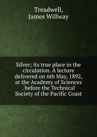 Silver; its true place in the circulation. A lecture delivered on 6th May, 1892, at the Academy of Sciences . before the Technical Society of the Pacific Coast
