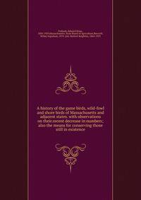 A history of the game birds, wild-fowl and shore birds of Massachusetts and adjacent states. with observations on their.recent decrease in numbers; also the means for conserving those still in existence