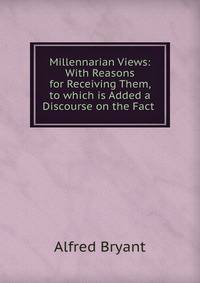 Millennarian Views: With Reasons for Receiving Them, to which is Added a Discourse on the Fact .
