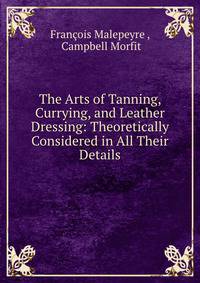 The Arts of Tanning, Currying, and Leather Dressing: Theoretically Considered in All Their Details