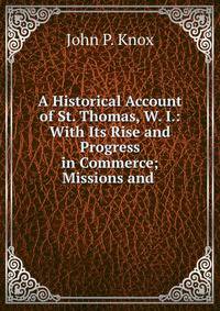 A Historical Account of St. Thomas, W. I.: With Its Rise and Progress in Commerce; Missions and .