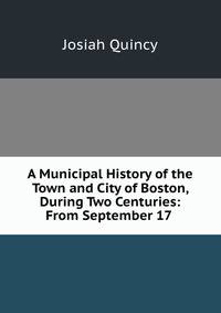A Municipal History of the Town and City of Boston, During Two Centuries: From September 17 .