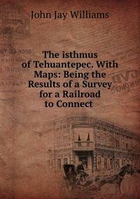 The isthmus of Tehuantepec. With Maps: Being the Results of a Survey for a Railroad to Connect .