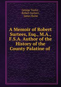 A Memoir of Robert Surtees, Esq., M.A., F.S.A. Author of the History of the County Palatine of .