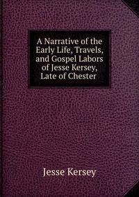 A Narrative of the Early Life, Travels, and Gospel Labors of Jesse Kersey, Late of Chester .