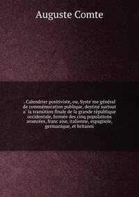 . Calendrier positiviste, ou, Syste?me ge?ne?ral de comme?moration publique, destine? surtout a? la transition finale de la grande re?publique occidentale, forme?e des cinq populations avance?es, franc?aise, italienne, espagnole, germanique, et britanni