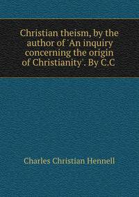 Christian theism, by the author of 'An inquiry concerning the origin of Christianity'. By C.C .