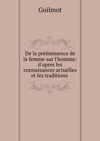De la pr??minence de la femme sur l'homme: d'apres les connaisances actuelles et les traditions .