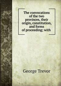The convocations of the two provinces, their origin, constitution, and forms of proceeding; with .