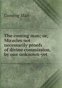 The coming man; or, Miracles not necessarily proofs of divine commission, by one unknown-yet .